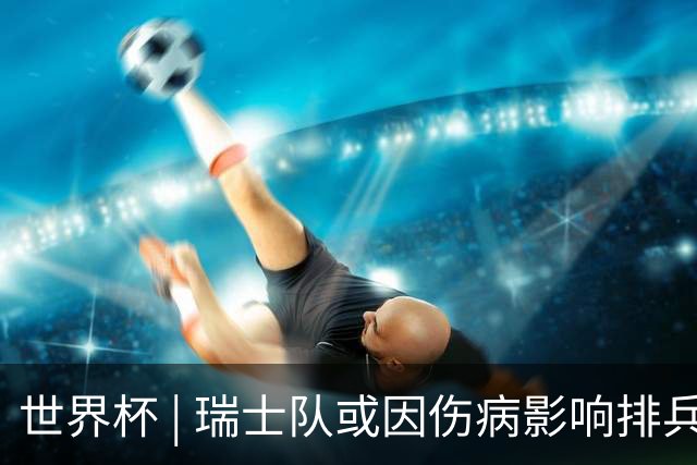 世界杯 | 瑞士队或因伤病影响排兵布阵