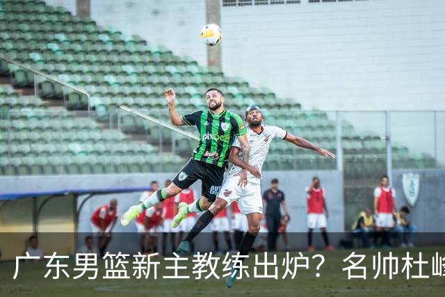 广东男篮新主教练出炉？名帅杜峰要下课？朱芳雨想邀请1人加盟！