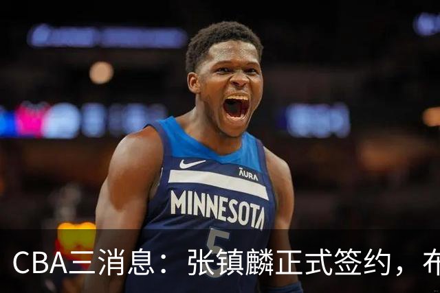 CBA三消息：张镇麟正式签约，布朗和广厦有矛盾，中国男篮增劲敌